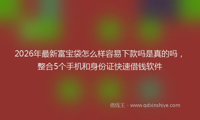 2026年最新富宝袋怎么样容易下款吗是真的吗，整合5个手机和身份证快速借钱软件