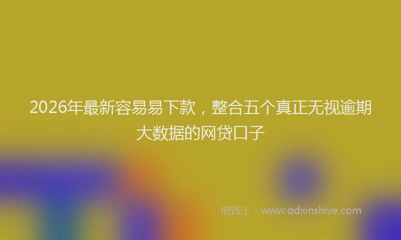 2026年最新容易易下款，整合五个真正无视逾期大数据的网贷口子