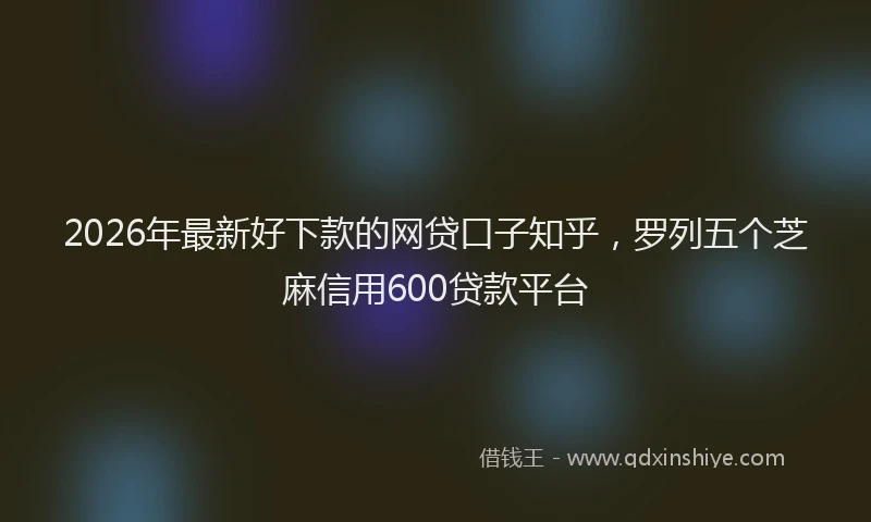 2026年最新好下款的网贷口子知乎，罗列五个芝麻信用600贷款平台