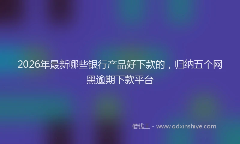 2026年最新哪些银行产品好下款的,归纳五个网黑逾期下款平台