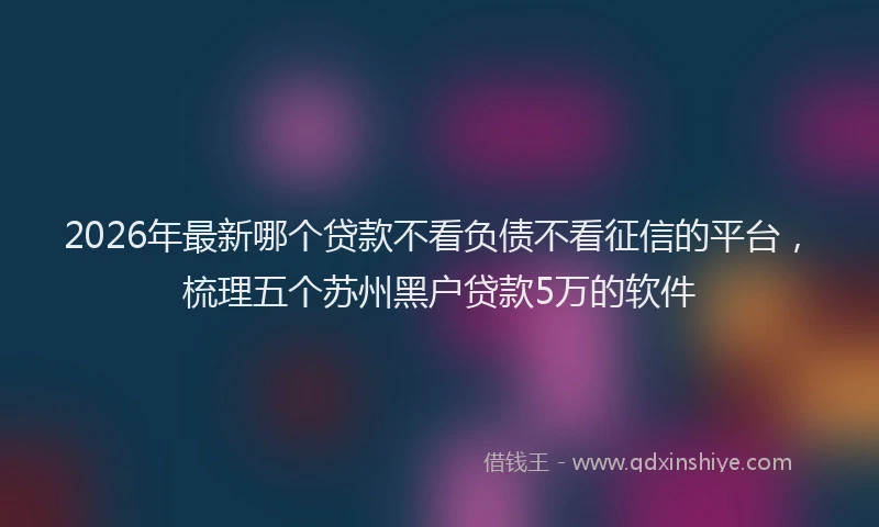 2026年最新哪个贷款不看负债不看征信的平台，梳理五个苏州黑户贷款5万的软件