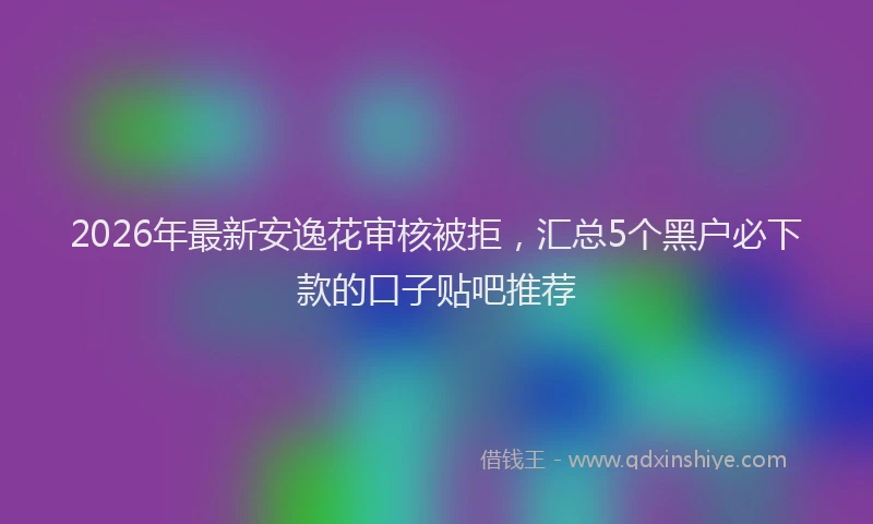 2026年最新安逸花审核被拒，汇总5个黑户必下款的口子贴吧推荐
