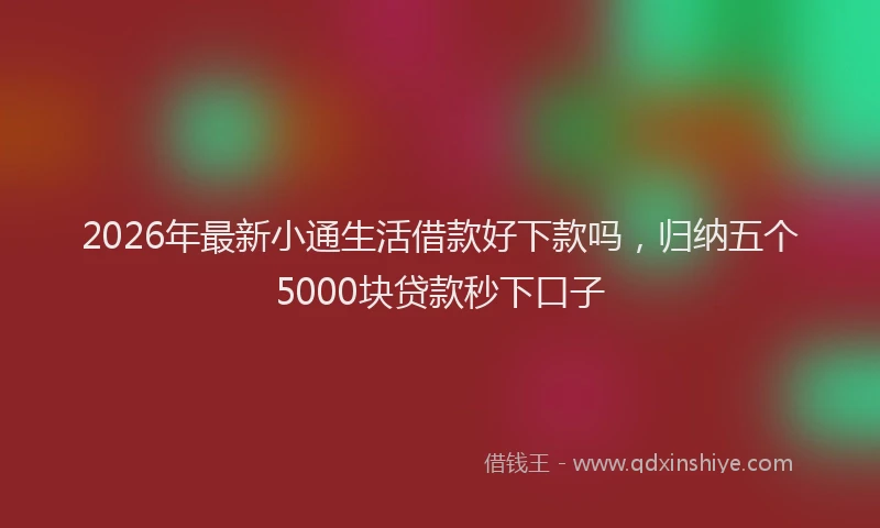 2026年最新小通生活借款好下款吗，归纳五个5000块贷款秒下口子