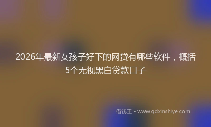 2026年最新女孩子好下的网贷有哪些软件，概括5个无视黑白贷款口子
