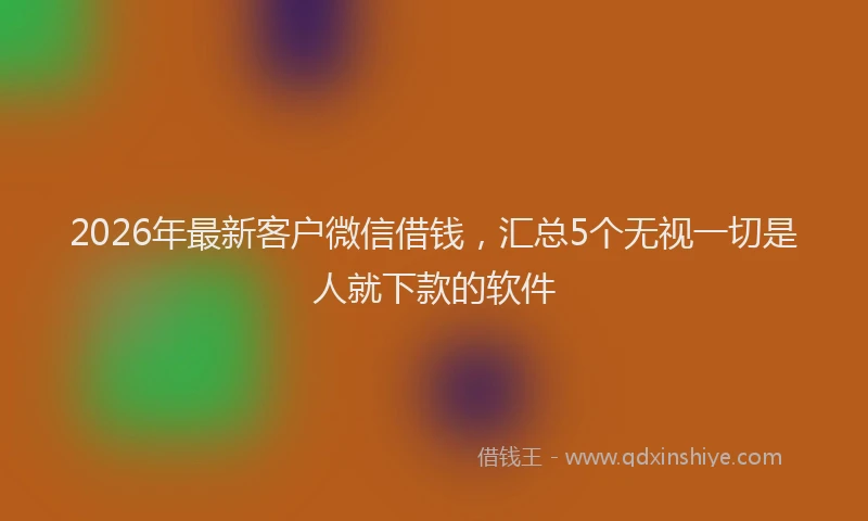 2026年最新客户微信借钱，汇总5个无视一切是人就下款的软件