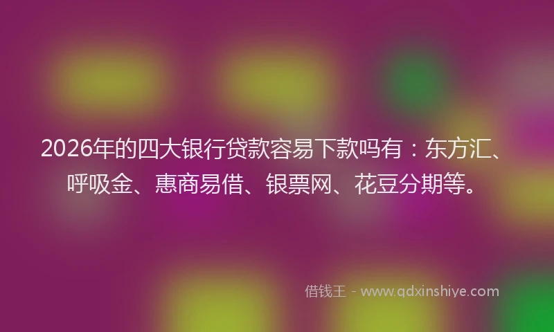 2026年的四大银行贷款容易下款吗有：东方汇、呼吸金、惠商易借、银票网、花豆分期等。