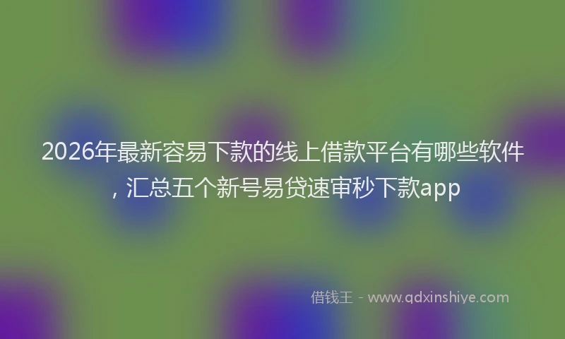 2026年最新容易下款的线上借款平台有哪些软件，汇总五个新号易贷速审秒下款app