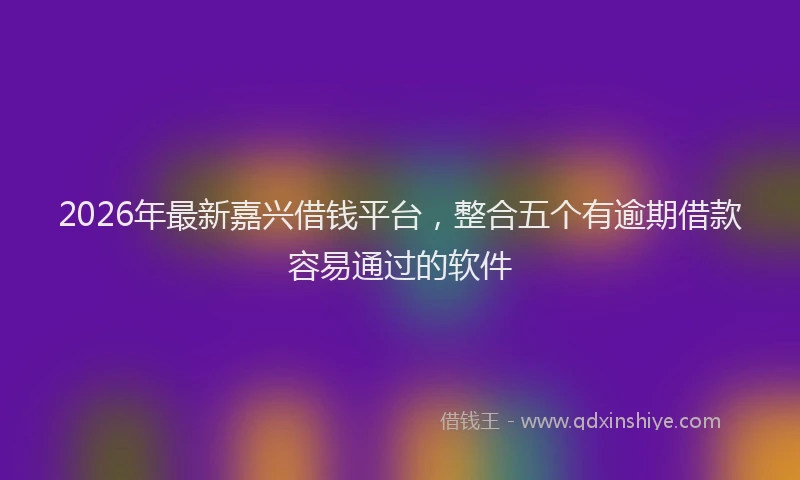 2026年最新嘉兴借钱平台，整合五个有逾期借款容易通过的软件