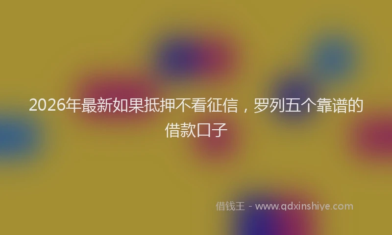 2026年最新如果抵押不看征信，罗列五个靠谱的借款口子