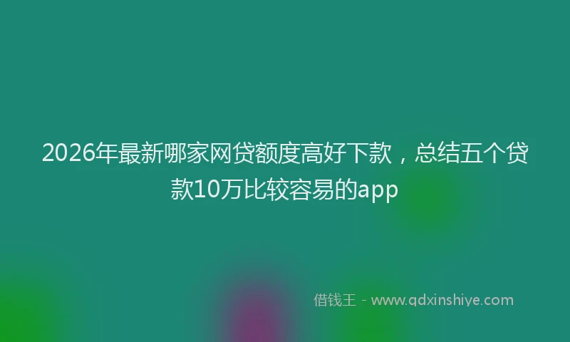 2026年最新哪家网贷额度高好下款，总结五个贷款10万比较容易的app