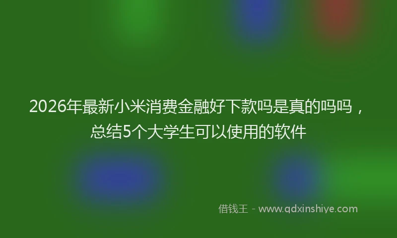 2026年最新小米消费金融好下款吗是真的吗吗，总结5个大学生可以使用的软件