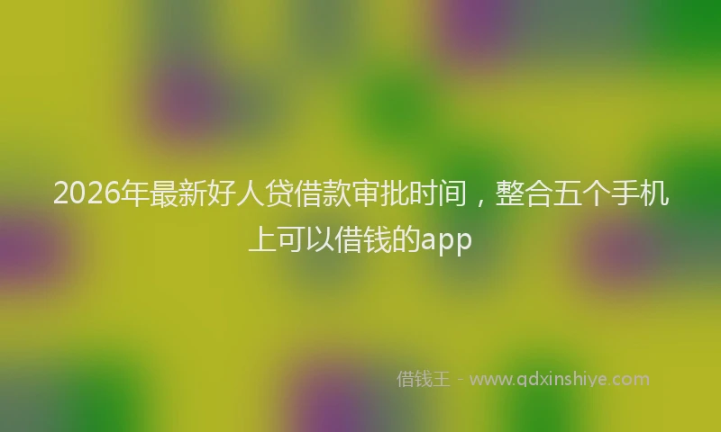 2026年最新好人贷借款审批时间，整合五个手机上可以借钱的app
