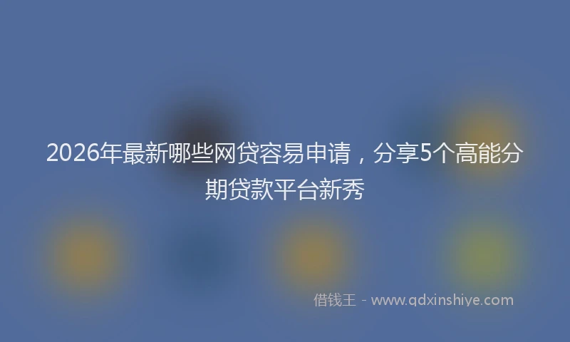 2026年最新哪些网贷容易申请，分享5个高能分期贷款平台新秀