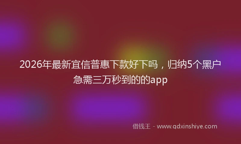 2026年最新宜信普惠下款好下吗，归纳5个黑户急需三万秒到的的app