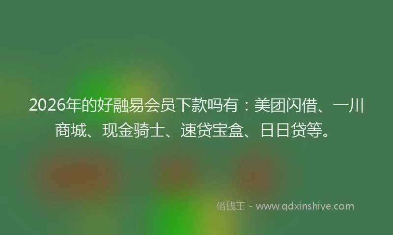 2026年的好融易会员下款吗有：美团闪借、一川商城、现金骑士、速贷宝盒、日日贷等。