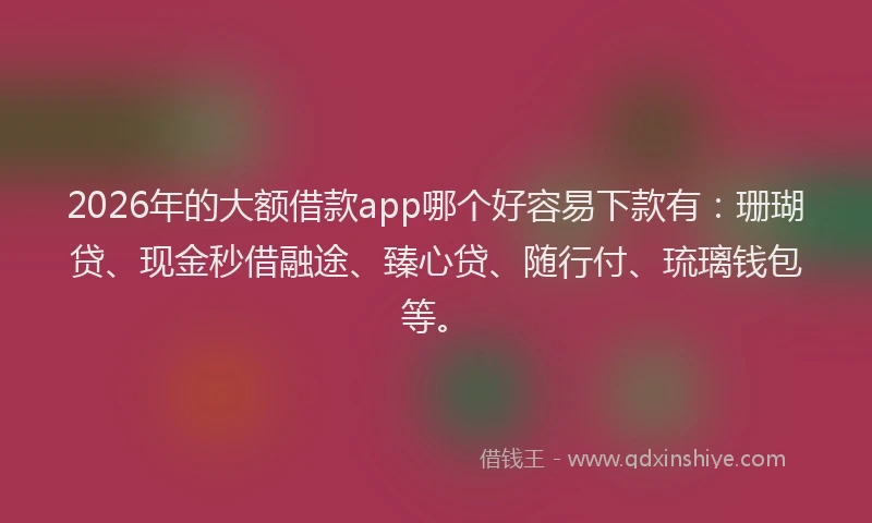 2026年的大额借款app哪个好容易下款有：珊瑚贷、现金秒借融途、臻心贷、随行付、琉璃钱包等。