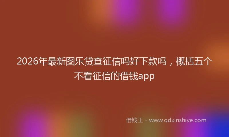 2026年最新图乐贷查征信吗好下款吗，概括五个不看征信的借钱app