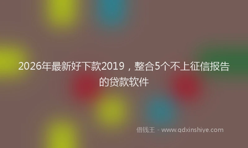 2026年最新好下款2019，整合5个不上征信报告的贷款软件