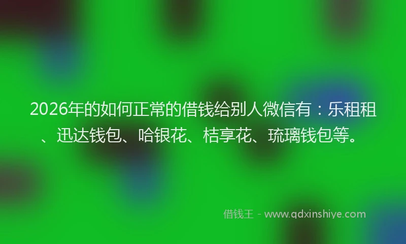 2026年的如何正常的借钱给别人微信有：乐租租、迅达钱包、哈银花、桔享花、琉璃钱包等。