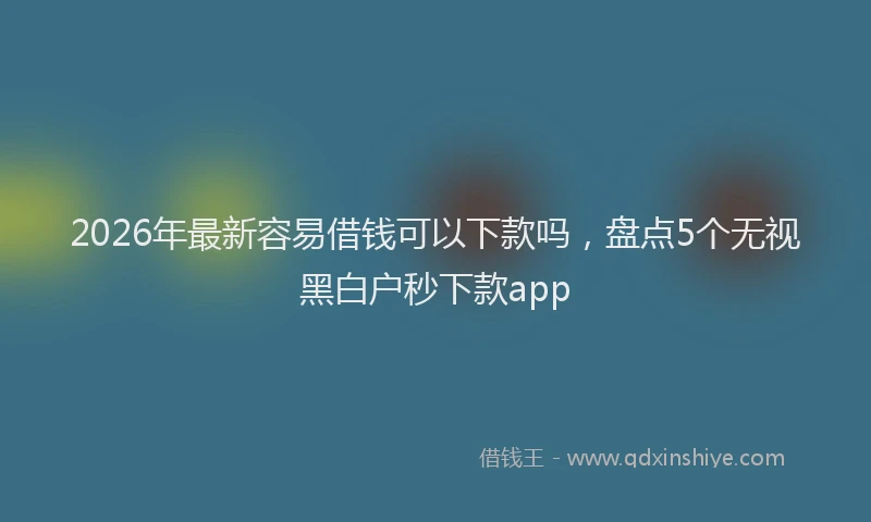 2026年最新容易借钱可以下款吗，盘点5个无视黑白户秒下款app