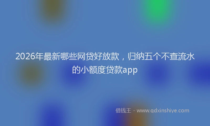 2026年最新哪些网贷好放款，归纳五个不查流水的小额度贷款app