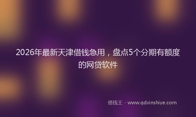 2026年最新天津借钱急用,盘点5个分期有额度的网贷软件