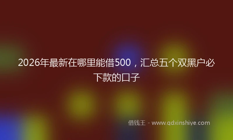2026年最新在哪里能借500,汇总五个双黑户必下款的口子