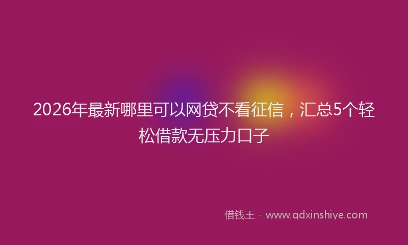 2026年最新哪里可以网贷不看征信，汇总5个轻松借款无压力口子