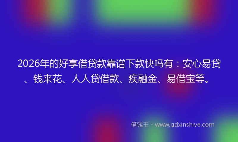 2026年的好享借贷款靠谱下款快吗有：安心易贷、钱来花、人人贷借款、疾融金、易借宝等。