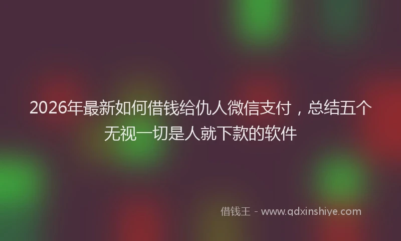 2026年最新如何借钱给仇人微信支付，总结五个无视一切是人就下款的软件