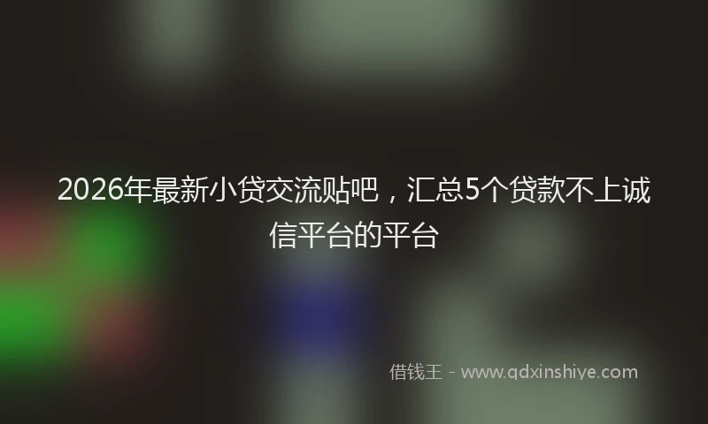 2026年最新小贷交流贴吧，汇总5个贷款不上诚信平台的平台