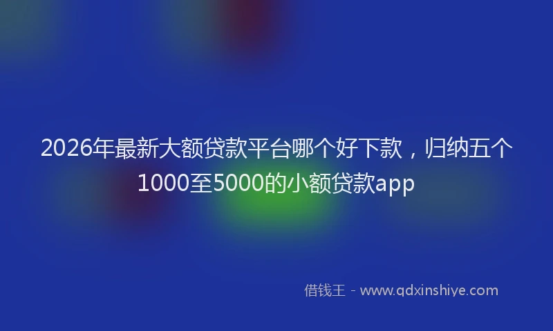 2026年最新大额贷款平台哪个好下款，归纳五个1000至5000的小额贷款app