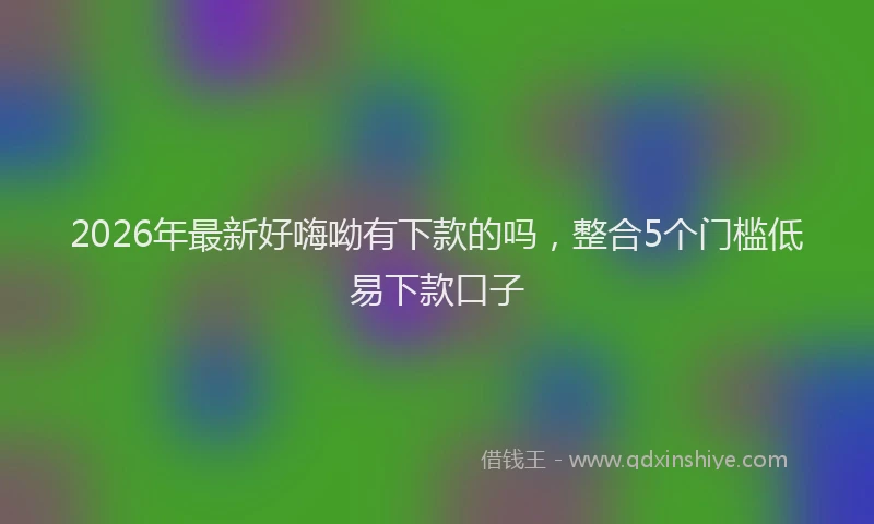 2026年最新好嗨呦有下款的吗，整合5个门槛低易下款口子