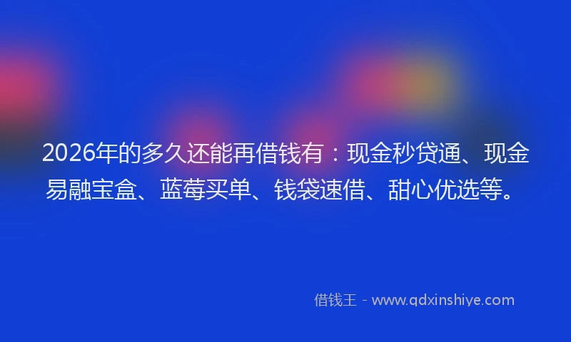 2026年的多久还能再借钱有：现金秒贷通、现金易融宝盒、蓝莓买单、钱袋速借、甜心优选等。