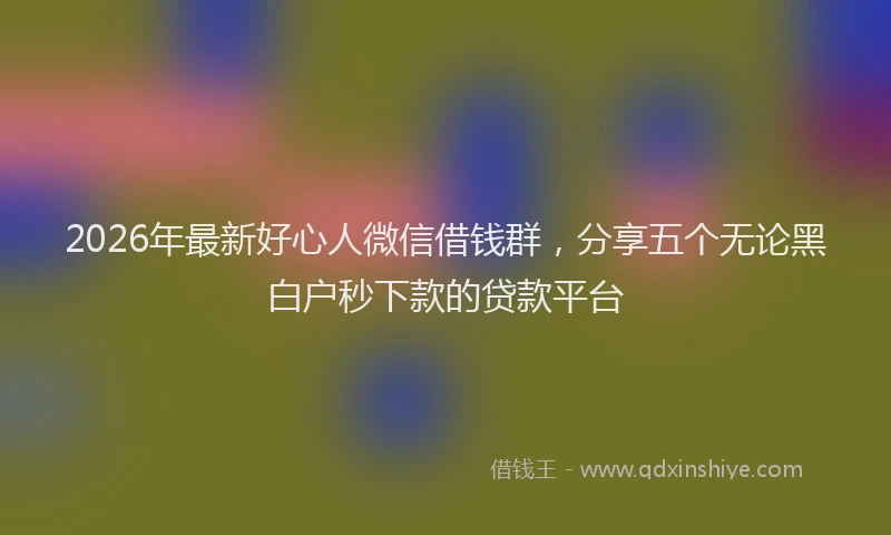 2026年最新好心人微信借钱群，分享五个无论黑白户秒下款的贷款平台