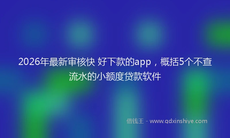 2026年最新审核快 好下款的app，概括5个不查流水的小额度贷款软件