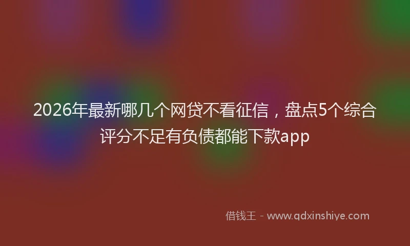 2026年最新哪几个网贷不看征信,盘点5个综合评分不足有负债都能下款app