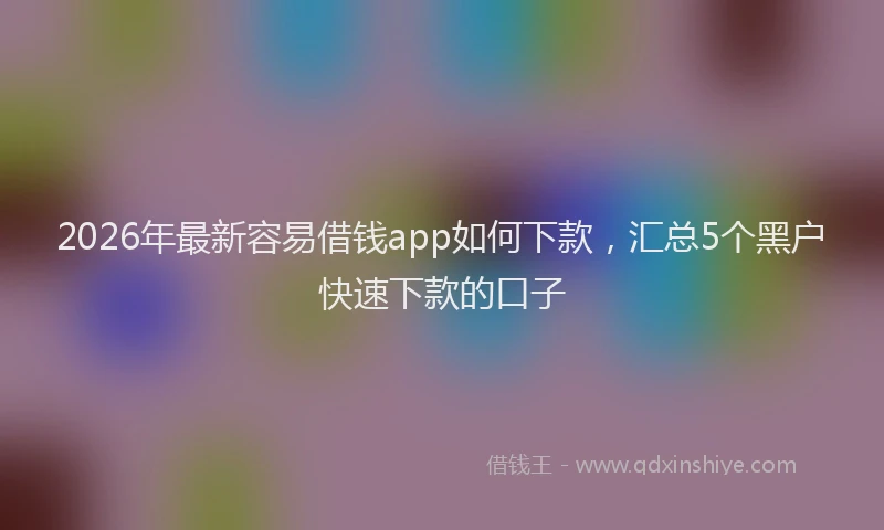 2026年最新容易借钱app如何下款，汇总5个黑户快速下款的口子