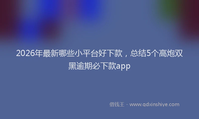 2026年最新哪些小平台好下款，总结5个高炮双黑逾期必下款app