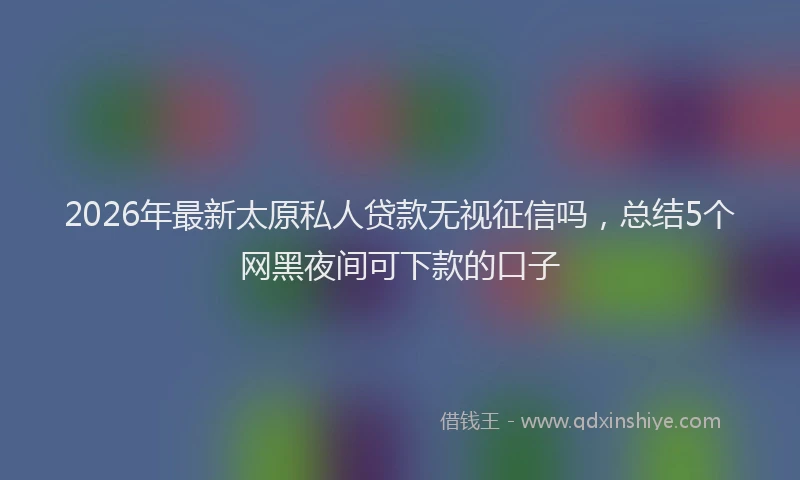 2026年最新太原私人贷款无视征信吗，总结5个网黑夜间可下款的口子