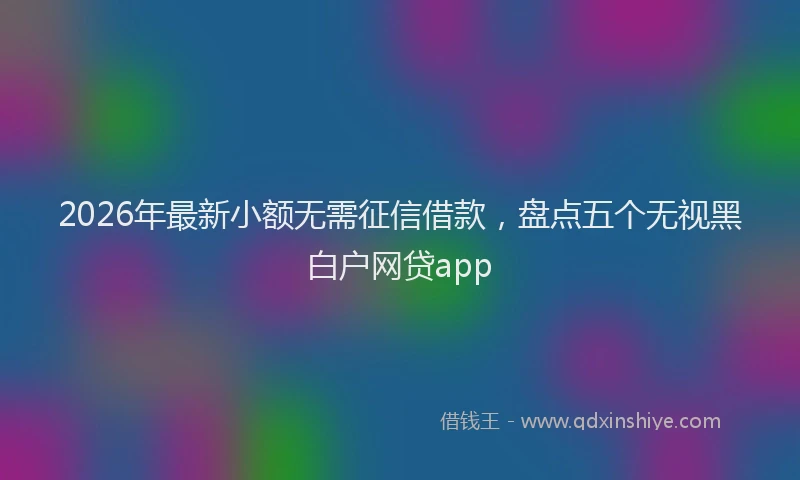 2026年最新小额无需征信借款，盘点五个无视黑白户网贷app