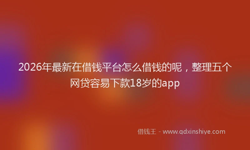 2026年最新在借钱平台怎么借钱的呢，整理五个网贷容易下款18岁的app