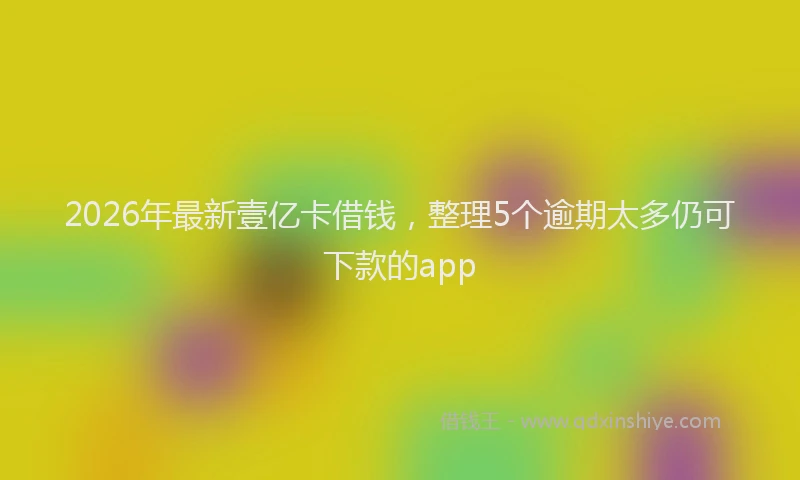 2026年最新壹亿卡借钱,整理5个逾期太多仍可下款的app