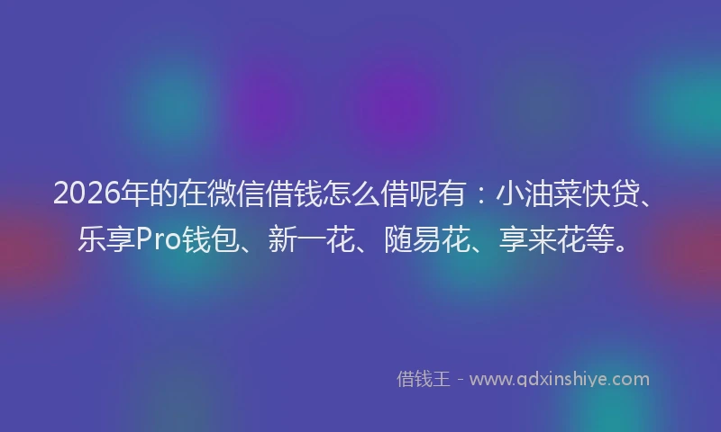 2026年的在微信借钱怎么借呢有：小油菜快贷、乐享Pro钱包、新一花、随易花、享来花等。