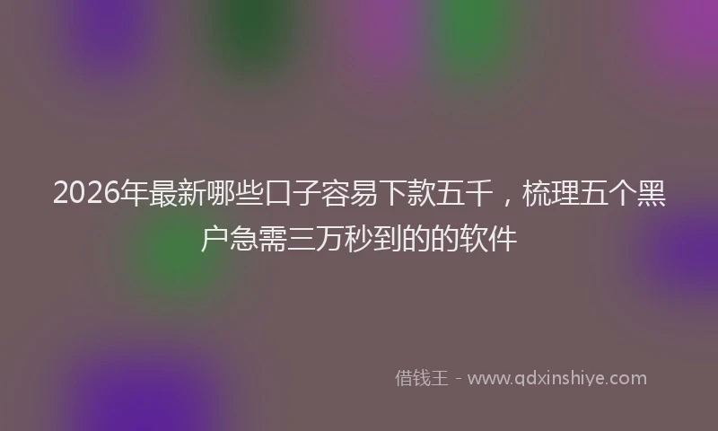 2026年最新哪些口子容易下款五千，梳理五个黑户急需三万秒到的的软件