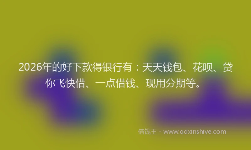 2026年的好下款得银行有：天天钱包、花呗、贷你飞快借、一点借钱、现用分期等。