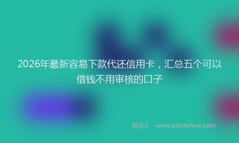 2026年最新容易下款代还信用卡，汇总五个可以借钱不用审核的口子