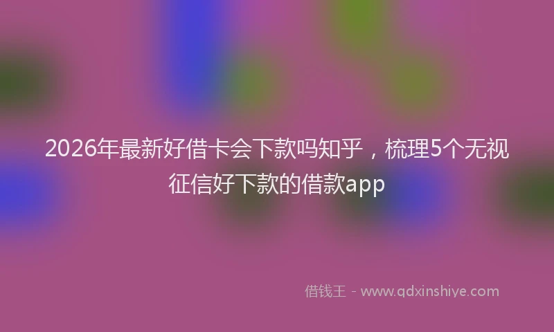 2026年最新好借卡会下款吗知乎，梳理5个无视征信好下款的借款app