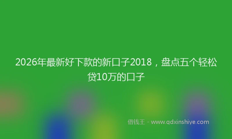 2026年最新好下款的新口子2018，盘点五个轻松贷10万的口子