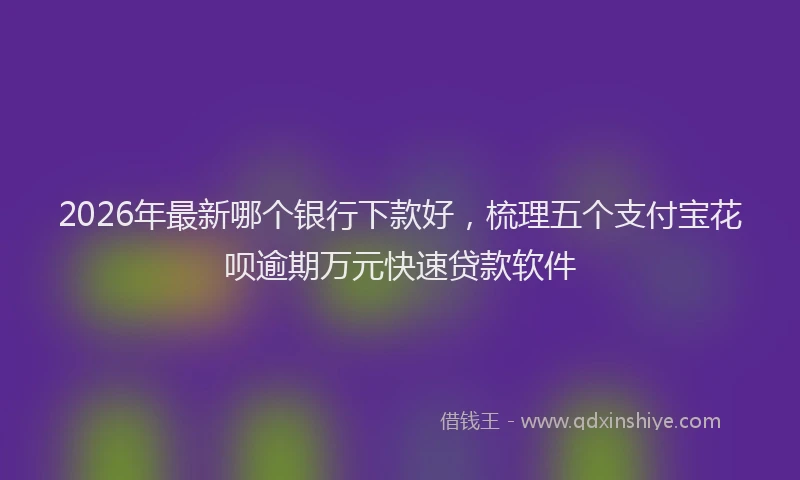2026年最新哪个银行下款好，梳理五个支付宝花呗逾期万元快速贷款软件
